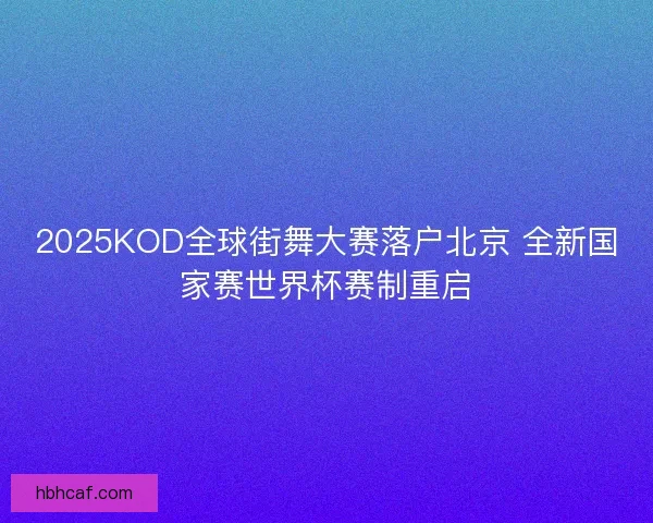 2025KOD全球街舞大赛落户北京 全新国家赛世界杯赛制重启