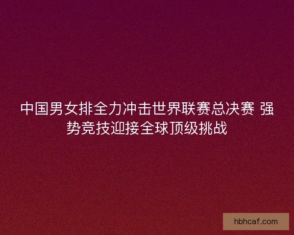 中国男女排全力冲击世界联赛总决赛 强势竞技迎接全球顶级挑战