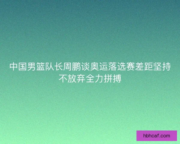 中国男篮队长周鹏谈奥运落选赛差距坚持不放弃全力拼搏