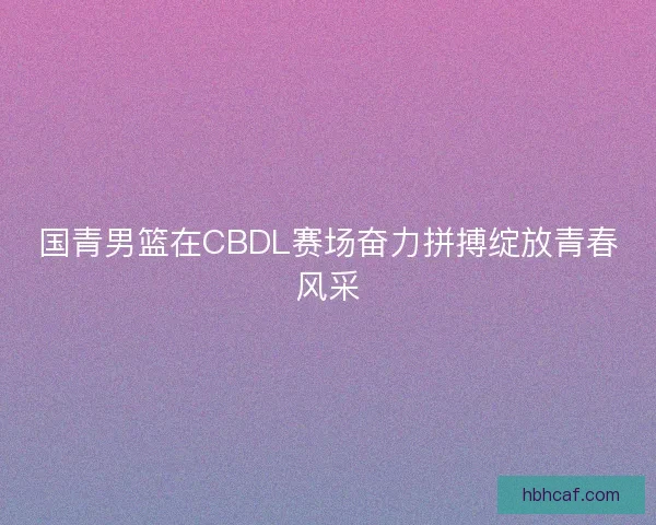国青男篮在CBDL赛场奋力拼搏绽放青春风采