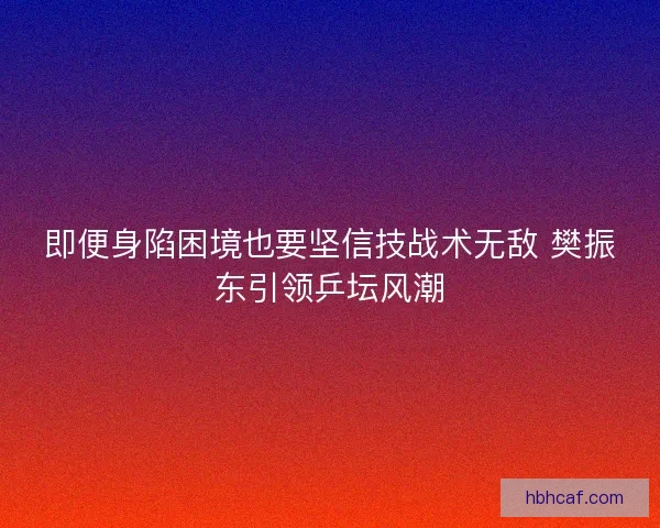 即便身陷困境也要坚信技战术无敌 樊振东引领乒坛风潮