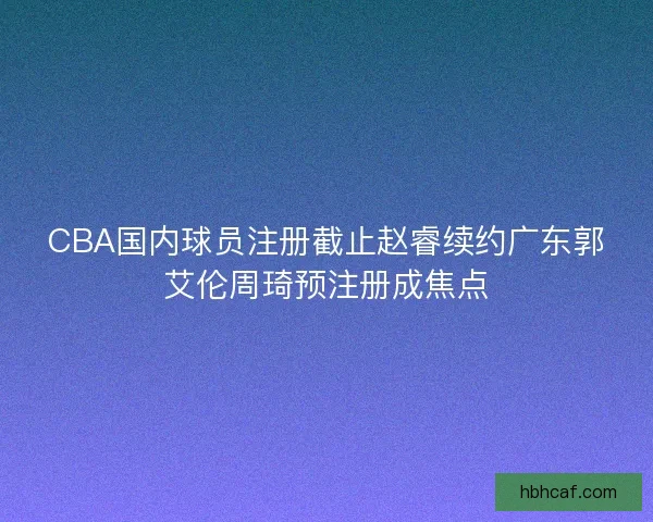 CBA国内球员注册截止赵睿续约广东郭艾伦周琦预注册成焦点