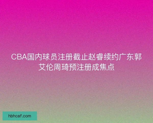 CBA国内球员注册截止赵睿续约广东郭艾伦周琦预注册成焦点