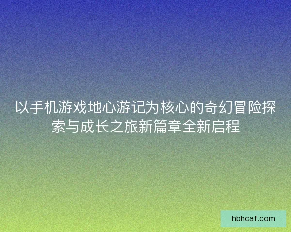 以手机游戏地心游记为核心的奇幻冒险探索与成长之旅新篇章全新启程