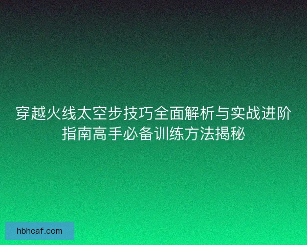 穿越火线太空步技巧全面解析与实战进阶指南高手必备训练方法揭秘