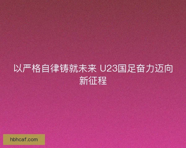 以严格自律铸就未来 U23国足奋力迈向新征程