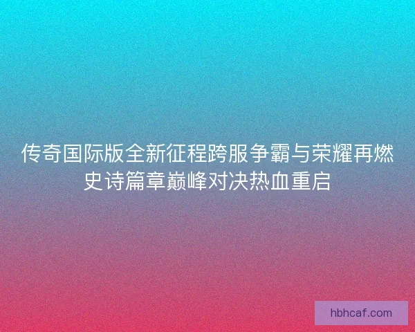 传奇国际版全新征程跨服争霸与荣耀再燃史诗篇章巅峰对决热血重启