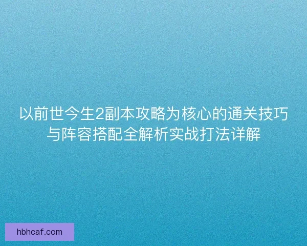 以前世今生2副本攻略为核心的通关技巧与阵容搭配全解析实战打法详解